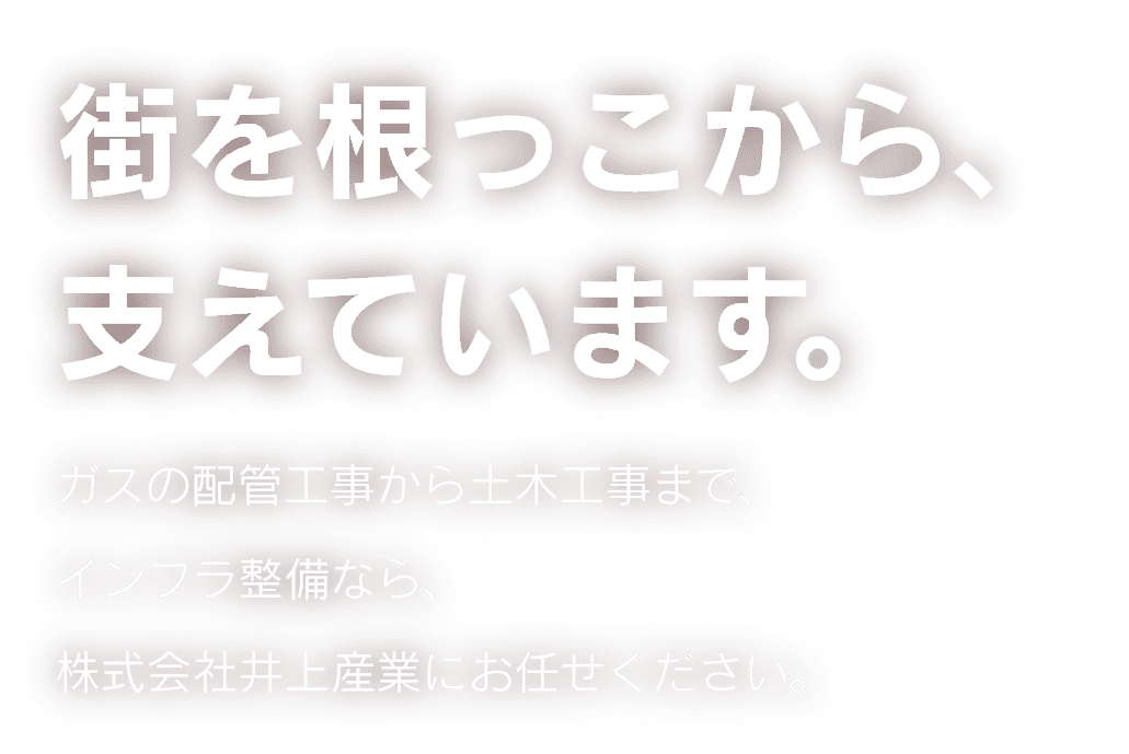街を根っこから支えています。ガスの配管工事から土木工事まで、インフラ整備なら、株式会社井上産業にお任せください。